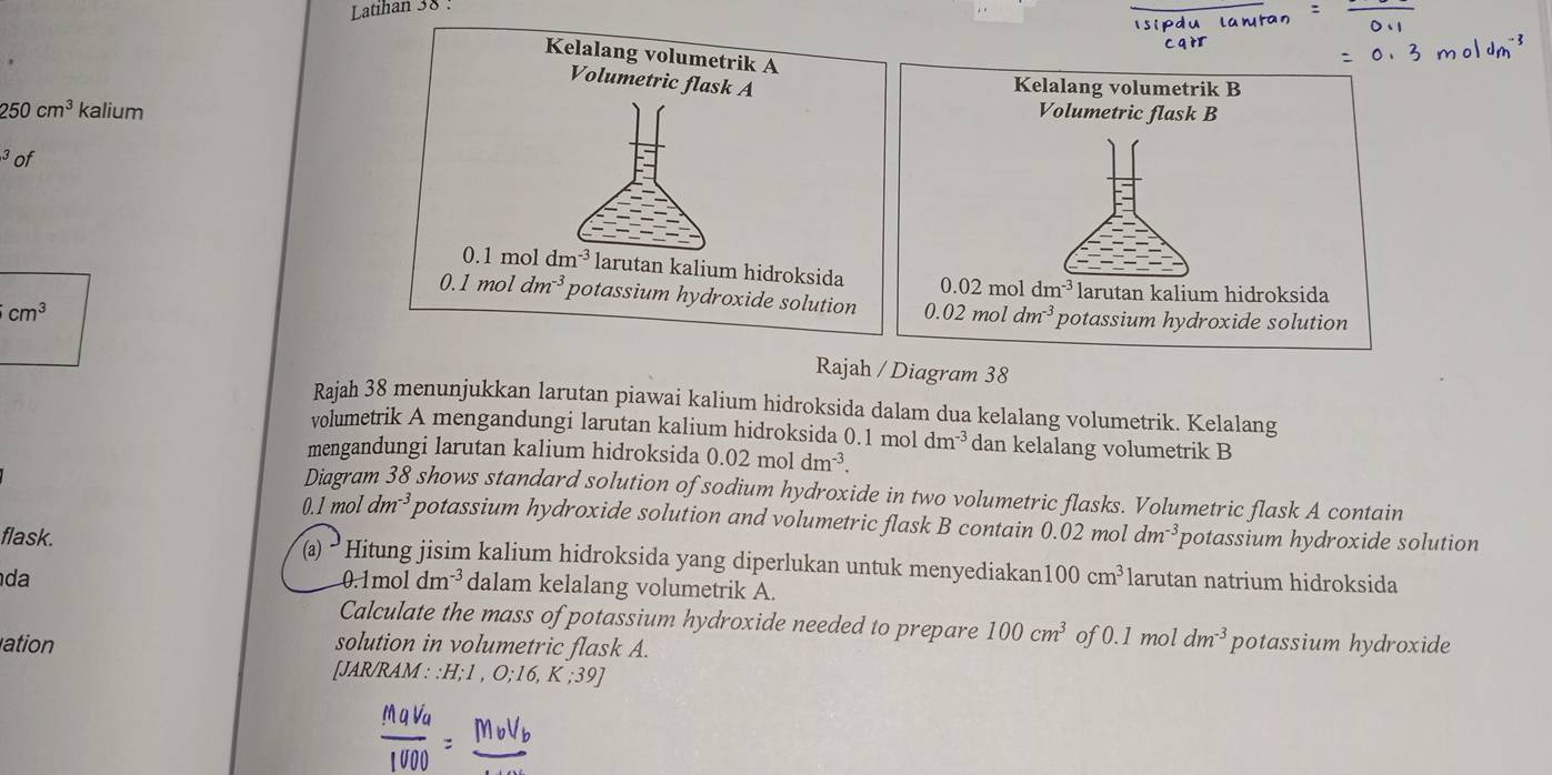 Latihan 38 :
250cm^3 kalium
3 of

cm^3
Rajah / Diagram 38
Rajah 38 menunjukkan larutan piawai kalium hidroksida dalam dua kelalang volumetrik. Kelalang
volumetrik A mengandungi larutan kalium hidroksida 0.1 mol dm^(-3) dan kelalang volumetrik B
mengandungi larutan kalium hidroksida 0.02moldm^(-3).
Diagram 38 shows standard solution of sodium hydroxide in two volumetric flasks. Volumetric flask A contain
0.1 mol dm^(-3) potassium hydroxide solution and volumetric flask B contain 2 02 mol dm^(-3) potassium hydroxide solution
flask. (a) • Hitung jisim kalium hidroksida yang diperlukan untuk menyediakan 100cm^3
da larutan natrium hidroksida
0.1mol dm^(-3) dalam kelalang volumetrik A.
Calculate the mass of potassium hydroxide needed to prepare 100cm^3 of 0.1 mol dm^(-3) potassium hydroxide
ation solution in volumetric flask A.
[JAR/RAM : :H;1 , O;16, K ;39]