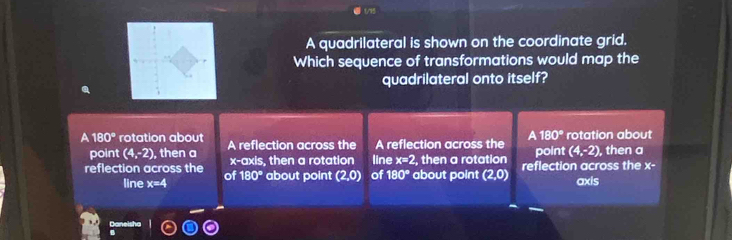 (/15
A quadrilateral is shown on the coordinate grid.
Which sequence of transformations would map the
quadrilateral onto itself?
A 180°
A 180° rotation about A reflection across the A reflection across the point rotation about , then a
point (4,-2) , then a (4,-2)
reflection across the of x-axis, then a rotation line : x=2 ,then a rotation reflection across the x-
180°
line x=4 about point (2,0) of 180° about point (2,0) axis
Daneisha