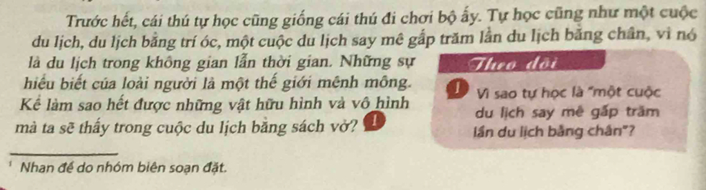 Trước hết, cái thú tự học cũng giống cái thú đi chơi bộ ấy. Tự học cũng như một cuộc
du lịch, du lịch bằng trí óc, một cuộc du lịch say mê gắp trăm lằn du lịch băng chân, vì nó
là du lịch trong không gian lẫn thời gian. Những sự Theo đội
hiểu biết của loài người là một thế giới mênh mông. D Vì sao tự học là "một cuộc
Kể làm sao hết được những vật hữu hình và vô hình du lịch say mê gấp trăm
mà ta sẽ thấy trong cuộc du lịch bằng sách vở? 1
lần du lịch bằng chân"?
_
Nhan đề do nhóm biên soạn đặt.