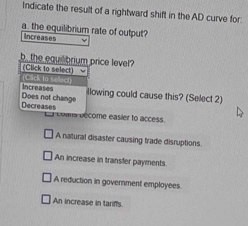 Indicate the result of a rightward shift in the AD curve for:
a. the equilibrium rate of output?
Increases
b the equilibrium price level?
(Click to select)
(Click to select)
Increases llowing could cause this? (Select 2)
Does not change
Decreases
Loans bécome easier to access.
A natural disaster causing trade disruptions.
An increase in transfer payments.
A reduction in government employees.
An increase in tariffs.