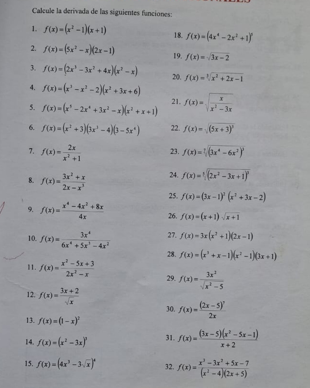 Calcule la derivada de las siguientes funciones:
1. f(x)=(x^2-1)(x+1)
18. f(x)=(4x^4-2x^2+1)^5
2. f(x)=(5x^2-x)(2x-1)
19. f(x)=sqrt(3x-2)
3. f(x)=(2x^3-3x^2+4x)(x^2-x)
20. f(x)=sqrt[3](x^2+2x-1)
4. f(x)=(x^3-x^2-2)(x^2+3x+6)
5. f(x)=(x^5-2x^4+3x^2-x)(x^2+x+1)
21. f(x)=sqrt(frac x)x^2-3x
6. f(x)=(x^2+3)(3x^3-4)(3-5x^4) 22. f(x)=sqrt((5x+3)^3)
7. f(x)= 2x/x^2+1  23. f(x)=sqrt[7]((3x^4-6x^2)^3)
8. f(x)= (3x^2+x)/2x-x^3 
24. f(x)=sqrt[5]((2x^2-3x+1)^3)
25. f(x)=(3x-1)^2(x^2+3x-2)
9. f(x)= (x^4-4x^2+8x)/4x  f(x)=(x+1)sqrt(x+1)
26.
10. f(x)= 3x^4/6x^4+5x^3-4x^2 
27. f(x)=3x(x^2+1)(2x-1)
28. f(x)=(x^3+x-1)(x^2-1)(3x+1)
11. f(x)= (x^2-5x+3)/2x^2-x 
29. f(x)= 3x^2/sqrt(x^2-5) 
12. f(x)= (3x+2)/sqrt(x) 
30. f(x)=frac (2x-5)^72x
13. f(x)=(1-x)^2
14. f(x)=(x^2-3x)^3
31. f(x)= ((3x-5)(x^2-5x-1))/x+2 
15. f(x)=(4x^3-3sqrt(x))^4 32. f(x)= (x^3-3x^2+5x-7)/(x^2-4)(2x+5) 