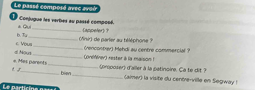 Le passé composé avec avoir 
1 Conjugue les verbes au passé composé. 
a. Qui _(appeler) ? 
b. Tu_ (finir) de parler au téléphone ? 
_ 
c. Vous 
(rencontrer) Mehdi au centre commercial ? 
d. Nous _(préférer) rester à la maison ! 
e. Mes parents _(proposer) d'aller à la patinoire. Ça te dit ? 
f. J._ bien _(aimer) la visite du centre-ville en Segway ! 
Le particine pa s aé