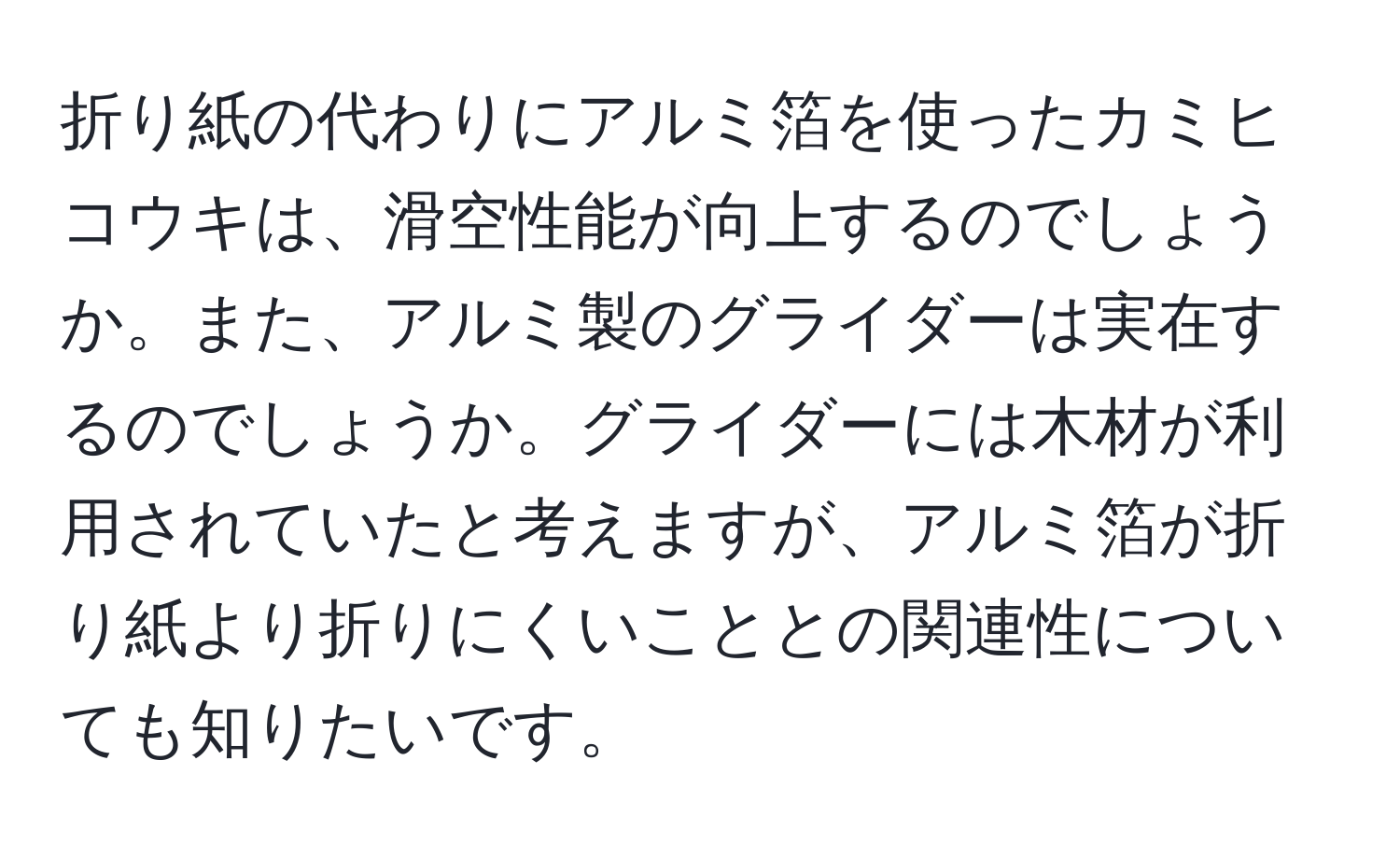 折り紙の代わりにアルミ箔を使ったカミヒコウキは、滑空性能が向上するのでしょうか。また、アルミ製のグライダーは実在するのでしょうか。グライダーには木材が利用されていたと考えますが、アルミ箔が折り紙より折りにくいこととの関連性についても知りたいです。