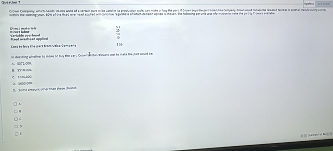 $ points
Crown Company, which needs 10,000 units of a certain part to be used in its production cycle, can make or buy the part. If Crown buys the part from Utica Company, Crown could not use the released facilities in another manufacturng actury
within the coming year. 60% of the fixed overhead applied will continue regardless of which decision option is chosen. The following per-unit cost information so make the part by Crown is avalable
$ 7
Direct materials Dirert lahor
25
13
Variable overhead Fixed overhead applied
15
Cost to buy the part from Utica Company $ $8
In deciding whether to make or buy the part, Crown'stotal relevant cost to make the part would be:
A. $372,000.
B. 5510,000.
C. 5560,000.
D. $600.000.
D. Some amount other than these choices.
A
B
C
。
t