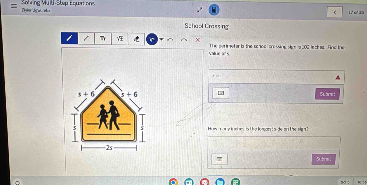 Solving Multi-Step Equations
Ziyier Ugwumba < 17 of 35
School Crossing
Tr V In
The perimeter is the school crossing sign is 102 inches. Find the
value of s.
s=
Submit
How many inches is the longest side on the sign?
Submit
Oct 5 10:36