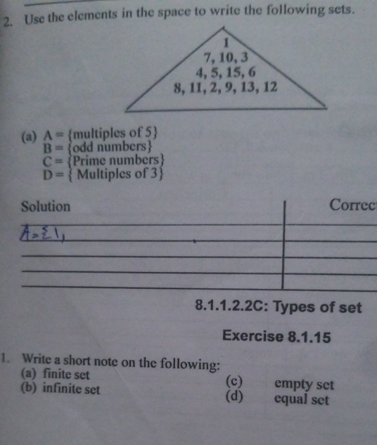 Use the elements in the space to write the following sets. 
(a) A= multiples of 5 
B= odd numbers
C= Prime numbers
D=  Multiples of 3 
c 
8.1.1.2.2C: Types of set 
Exercise 8.1.15 
1. Write a short note on the following: 
(a) finite set (c) empty set 
(b) infinite set (d) equal set