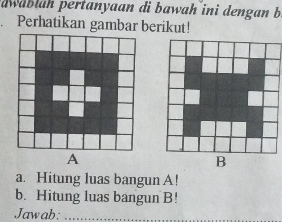 awablah pertanyaan di bawah ini dengan b 
. Perhatikan gambar berikut! 
a. Hitung luas bangunA! 
b. Hitung luas bangun B! 
Jawab:_