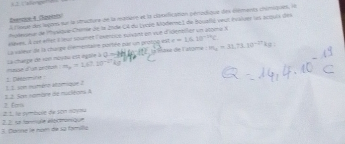 À l'issue des leçons sur la structure de la matière et la classification périodique des éléments chimiques, le 
Evencice 4 (Spgints) 
plesseur de Physique-Chimie de la 2nde C4 du Lycée Moderne1 de Bouaflé veut évaluer les acquis des 
élèves. À cet effet il leur soumet l'éxercice suivant en vue d'identifier un atome X 
La valeur de la charge élémentaire portée par un protpq est e=1.6.10^(-19)C. 
La charge de son noyau est égale à Q=-3Htan B la mase de l'atome : m_a=31,73.10^(-27)kg : 
masse d'um proton . m_p=1.67.10^(-27)kg. Détermine : 
1.1. son numéro atomique 2 
1.2. Son nambre de nuciéons A 
2. Écris 
2. 1. le symbole de son noyau 
2. 2. sa formule électronique 
3. Donne le nom de sa famillle