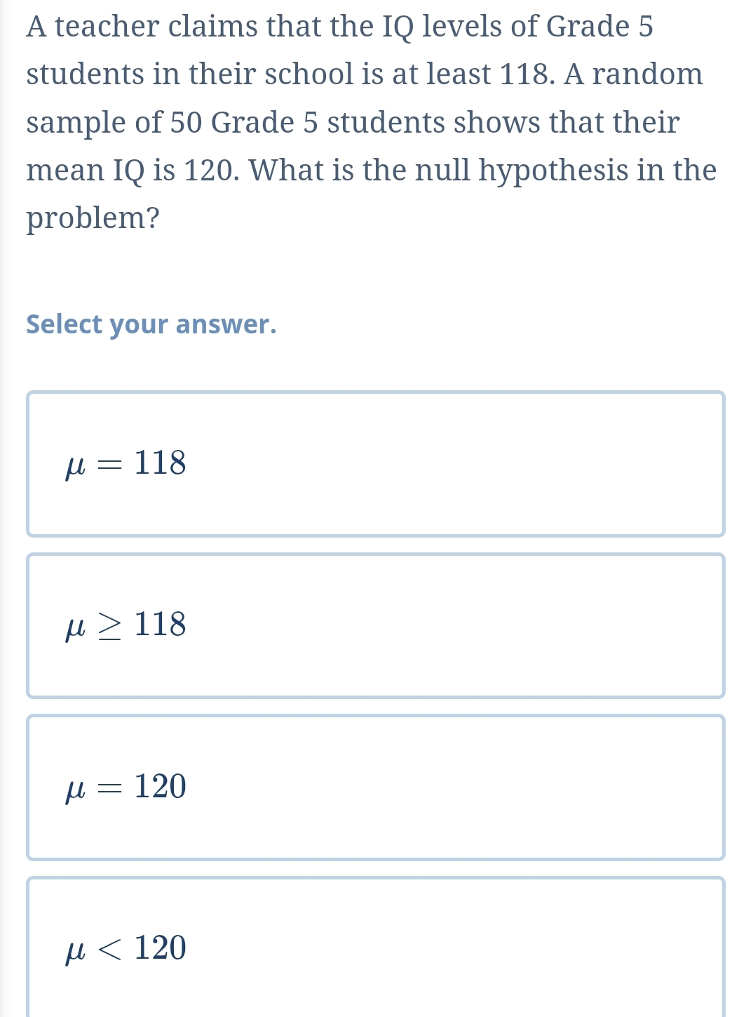 A teacher claims that the IQ levels of Grade 5
students in their school is at least 118. A random
sample of 50 Grade 5 students shows that their
mean IQ is 120. What is the null hypothesis in the
problem?
Select your answer.
mu =118
mu ≥ 118
mu =120
mu <120</tex>