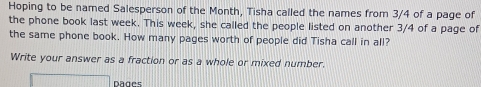 Hoping to be named Salesperson of the Month, Tisha called the names from 3/4 of a page of 
the phone book last week. This week, she called the people listed on another 3/4 of a page of 
the same phone book. How many pages worth of people did Tisha call in all? 
Write your answer as a fraction or as a whole or mixed number. 
overline □  1111111111 Dages