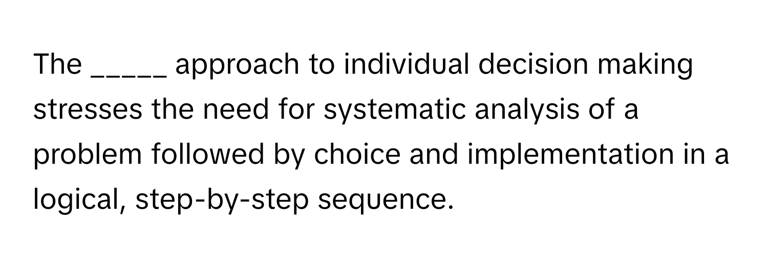 The _____ approach to individual decision making stresses the need for systematic analysis of a problem followed by choice and implementation in a logical, step-by-step sequence.