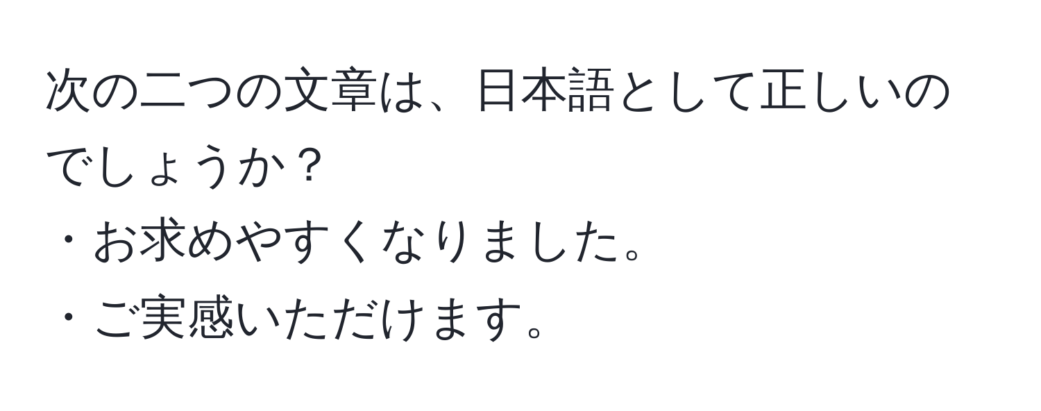 次の二つの文章は、日本語として正しいのでしょうか？  
・お求めやすくなりました。  
・ご実感いただけます。