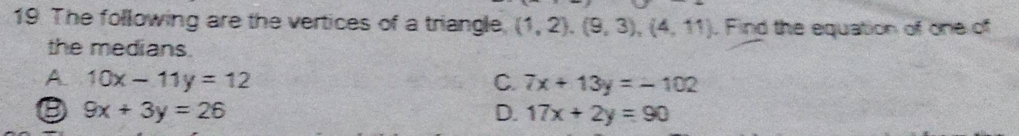 The following are the vertices of a triangle (1,2), (9,3), (4,11). Find the equation of one of
the medians.
A. 10x-11y=12 C. 7x+13y=-102
D 9x+3y=26
D. 17x+2y=90