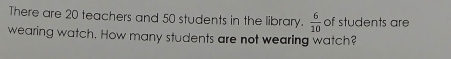 There are 20 teachers and 50 students in the library.  6/10  of students are 
wearing watch. How many students are not wearing watch?