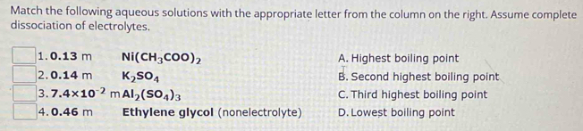 Match the following aqueous solutions with the appropriate letter from the column on the right. Assume complete
dissociation of electrolytes.
1. 0.13 m Ni(CH_3COO)_2 A. Highest boiling point
2. 0.14 m K_2SO_4 B. Second highest boiling point
3. 7.4* 10^(-2)mAl_2(SO_4)_3 C. Third highest boiling point
4. 0.46 m Ethylene glycol (nonelectrolyte) D. Lowest boiling point