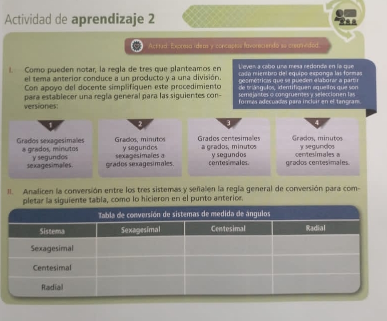 Actividad de aprendizaje 2 
Actitua: Expresa ídeas y conceptos favoreciendo su creatividad. 
Lleven a cabo una mesa redonda en la que 
I. Como pueden notar, la regla de tres que planteamos en cada miembro del equipo exponga las formas 
el tema anterior conduce a un producto y a una división. geométricas que se pueden elaborar a partir 
Con apoyo del docente simplifiquen este procedimiento de triángulos, identifiquen aquellos que son 
para establecer una regla general para las siguientes con- semejantes o congruentes y seleccionen las 
versiones: formas adecuadas para incluir en el tangram 
2 
B 
4 
Grados sexagesimales Grados, minutos Grados centesimales Grados, minutos 
a grados, minutos y segundos a grados, minutos y segundos 
y segundos sexagesimales a y segundos centesimales a 
sexagesimales. grados sexagesimales. centesimales. grados centesimales. 
I Analicen la conversión entre los tres sistemas y señalen la regía general de conversión para com- 
pletar la siguiente tabla, como lo hicieron en el punto anterior.