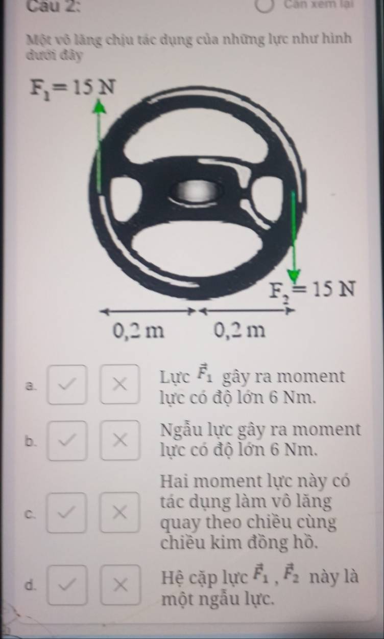 Can xem lai
Một vô lăng chịu tác dụng của những lực như hình
đưới đây
a.
X Lực vector F_1 gây ra moment
lực có độ lớn 6 Nm.
b.
X Ngẫu lực gây ra moment
lực có độ lớn 6 Nm.
Hai moment lực này có
C.
× tác dụng làm vô lăng
quay theo chiều cùng
chiều kim đồng hồ.
d.
×  Hệ cặp lực vector F_1,vector F_2 này là
một ngẫu lực.