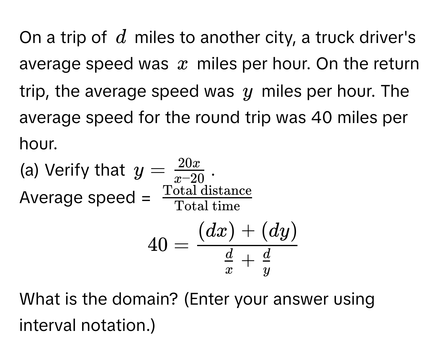 On a trip of $d$ miles to another city, a truck driver's average speed was $x$ miles per hour. On the return trip, the average speed was $y$ miles per hour. The average speed for the round trip was 40 miles per hour. 
(a) Verify that $y =  20x/x-20 $.
Average speed = $fracTotal distanceTotal time$
$40 = frac(dx) + (dy) d/x  +  d/y $.
What is the domain? (Enter your answer using interval notation.)