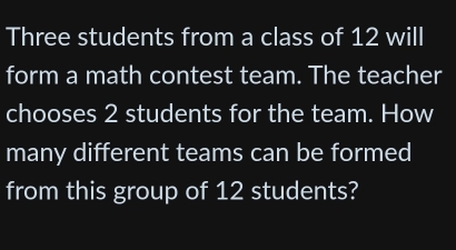 Three students from a class of 12 will 
form a math contest team. The teacher 
chooses 2 students for the team. How 
many different teams can be formed 
from this group of 12 students?