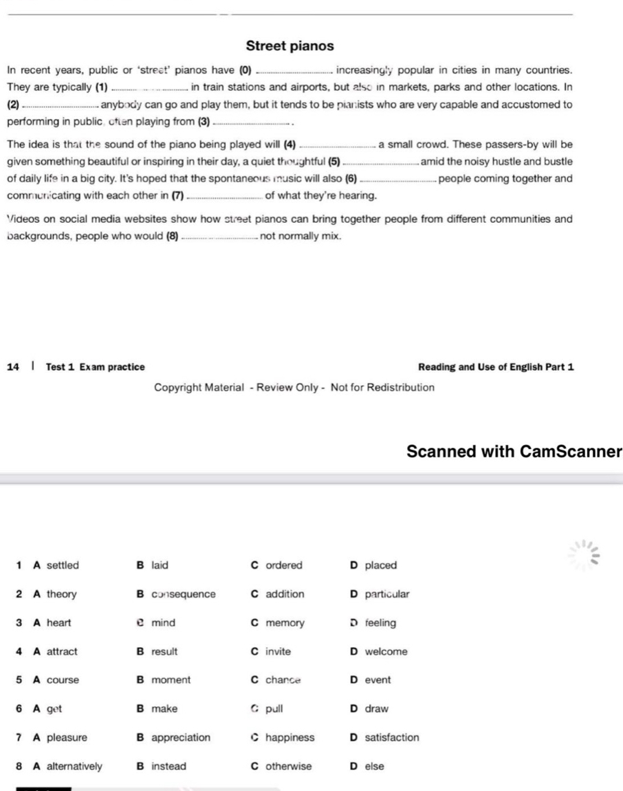 Street pianos
In recent years, public or ‘street’ pianos have (0) _increasingly popular in cities in many countries.
They are typically (1) _in train stations and airports, but also in markets, parks and other locations. In
(2) _ anybody can go and play them, but it tends to be pianists who are very capable and accustomed to
performing in public, often playing from (3)_
``
The idea is that the sound of the piano being played will (4) _a small crowd. These passers-by will be
given something beautiful or inspiring in their day, a quiet thoughtful (5) _amid the noisy hustle and bustle
of daily life in a big city. It's hoped that the spontaneous music will also (6) _people coming together and
communicating with each other in (7) _of what they're hearing.
Videos on social media websites show how street pianos can bring together people from different communities and
backgrounds, people who would (8) _not normally mix.
14 | Test 1 Exam practice Reading and Use of English Part 1
Copyright Material - Review Only - Not for Redistribution
Scanned with CamScanner
1 A settled B laid C ordered D placed
2 A theory B consequence C addition D particular
3 A heart mind C memory D feeling
4 A attract B result C invite D welcome
5 A course B moment C chance D event
6 A get B make C pull D draw
7 A pleasure B appreciation C happiness D satisfaction
8 A alternatively B instead C otherwise D else
