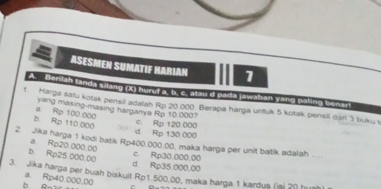 ASESMEN SUMATIF HARIAN
1
A. Berilah tanda silang (X) huruf a. b. c. atau d pada jawaban yang paling benart
1. Harga satu kotak pensil adalah Rp 20.000. Berapa harga untuk 5 kotak pensil dan 3 buku t
yang masing-masing harganya Rp 10.000?
a. Rp 100.000
b. Rp 110.000
c. Rp 120.000
d. Rp 130.000
2. Jika harga 1 kodi batik Rp400.000.00, maka harga per unit batik adalah . a. Rp20.000,00
c. Rp30.000,00
b. Rp25.000,00 d. Rp35.000,00
3. Jika harga per buah biskuit Rp1.500,00, maka harga 1 kardus fisl on Kah
a. Rp40.000,00
b. Rn3