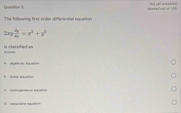 Not yet answered
Marked out of 1.00
The following first order differential equation
2xy dy/dx =x^2+y^2
is classified as
Answer
a. algebraic equation
b. linear equation
c. homogeneous equation
d. separable equation