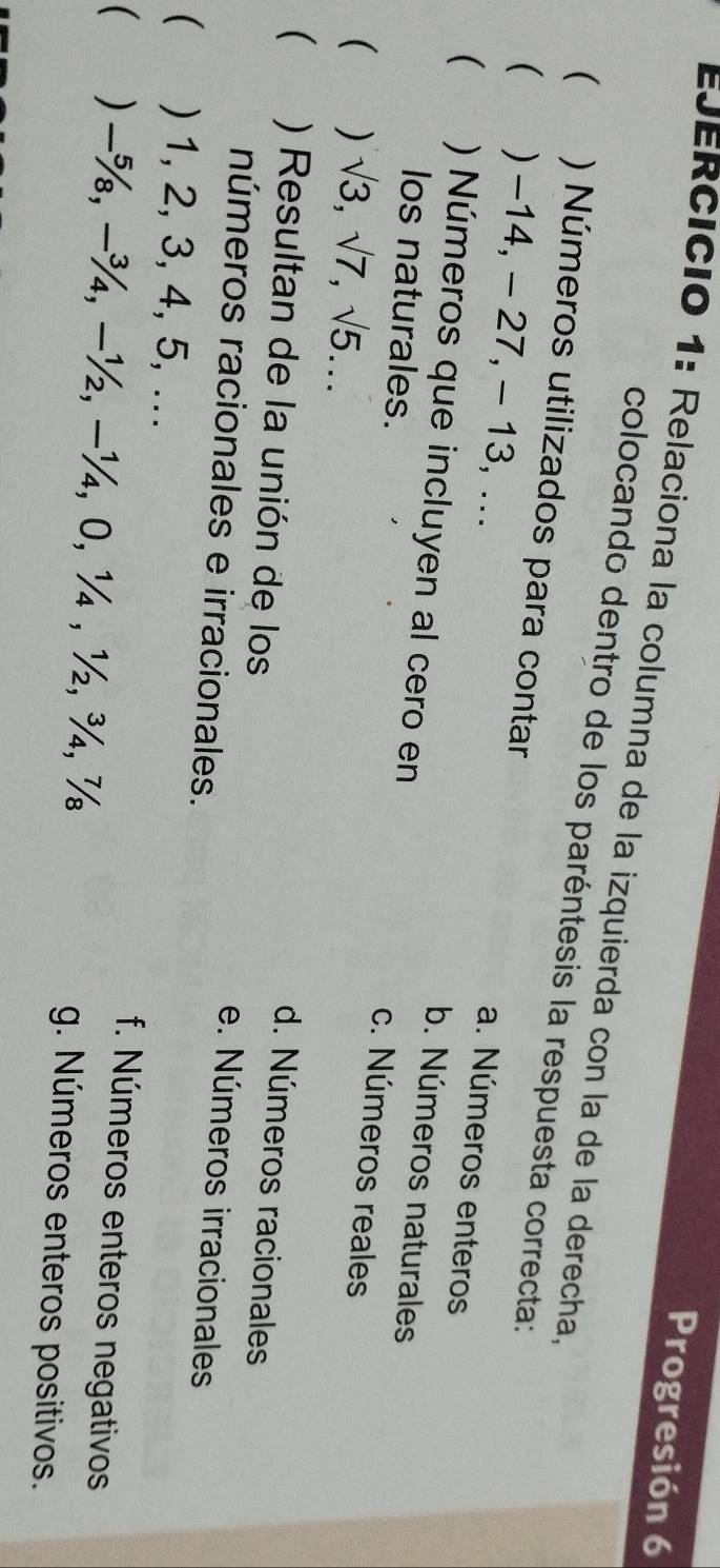 Progresión 6
EJERCICió 1: Relaciona la columna de la izquierda con la de la derecha
colocando dentro de los paréntesis la respuesta correcta:
( ) Números utilizados para contar a. Números enteros
( ) -14, - 27, - 13, ...
b. Números naturales
 ) Números que incluyen al cero en c. Números reales
los naturales.
( ) sqrt(3), sqrt(7), sqrt(5)...
d. Números racionales
( ) Resultan de la unión de los e. Números irracionales
números racionales e irracionales.
( ) 1, 2, 3, 4, 5, ...
f. Números enteros negativos
( ) −%, −¾, −½, −¼, 0, ¼, ½, ¾, ½ g. Números enteros positivos.
