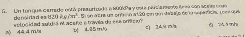 Un tanque cerrado está presurizado a 800kPa y está parciamente lleno con aceite cuya
densidad es 820kg/m^3. Si se abre un orificio a120 cm por debajo de la superficie, ¿con qué
velocidad saldrá el aceite a través de ese orificio?
a) 44.4 m/s b) 4.85 m/s c) 24.6 m/s d) 24.4 m/s