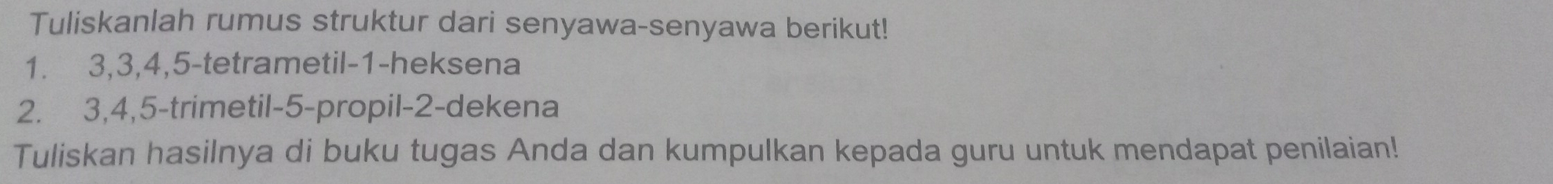 Tuliskanlah rumus struktur dari senyawa-senyawa berikut!
1. 3, 3, 4, 5 -tetrametil -1 -heksena
2. 3, 4, 5 -trimetil -5 -propil- 2 -dekena 
Tuliskan hasilnya di buku tugas Anda dan kumpulkan kepada guru untuk mendapat penilaian!