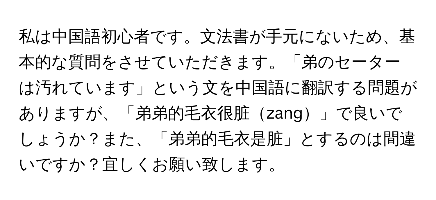 私は中国語初心者です。文法書が手元にないため、基本的な質問をさせていただきます。「弟のセーターは汚れています」という文を中国語に翻訳する問題がありますが、「弟弟的毛衣很脏zang」で良いでしょうか？また、「弟弟的毛衣是脏」とするのは間違いですか？宜しくお願い致します。