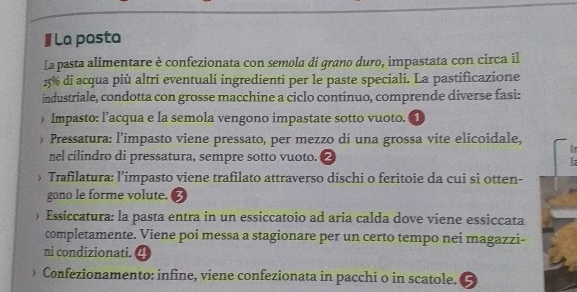 La pasta 
La pasta alimentare è confezionata con semola di grano duro, impastata con circa il
25% di acqua più altri eventuali ingredienti per le paste speciali. La pastificazione 
industriale, condotta con grosse macchine a ciclo continuo, comprende diverse fasi: 
» Impasto: l’acqua e la semola vengono impastate sotto vuoto. ① 
) Pressatura: l’impasto viene pressato, per mezzo di una grossa vite elicoidale, 
nel cilindro di pressatura, sempre sotto vuoto. ② 
Trafilatura: l’impasto viene trafilato attraverso dischi o feritoie da cui si otten- 
gono le forme volute. 3 
Essiccatura: la pasta entra in un essiccatoio ad aria calda dove viene essiccata 
completamente. Viene poi messa a stagionare per un certo tempo nei magazzi- 
ni condizionati. 
Confezionamento: infine, viene confezionata in pacchi o in scatole.