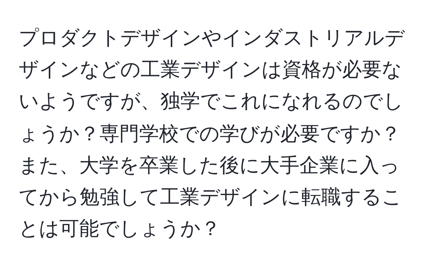 プロダクトデザインやインダストリアルデザインなどの工業デザインは資格が必要ないようですが、独学でこれになれるのでしょうか？専門学校での学びが必要ですか？また、大学を卒業した後に大手企業に入ってから勉強して工業デザインに転職することは可能でしょうか？