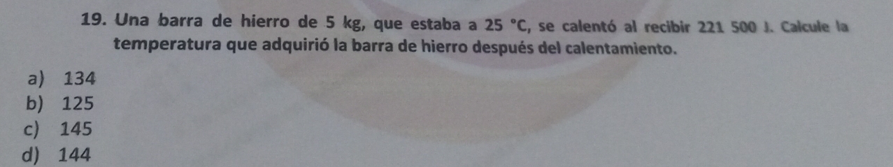 Una barra de hierro de 5 kg, que estaba a 25°C , se calentó al recibir 221 500 J. Calcule la
temperatura que adquirió la barra de hierro después del calentamiento.
a) 134
b) 125
c) 145
d) 144