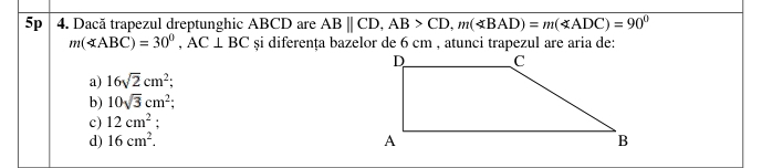 5p 4. Dacă trapezul dreptunghic ABCD are ABparallel CD, AB>CD, m(∠ BAD)=m(∠ ADC)=90°
m(∠ ABC)=30°, AC⊥ BC si diferența bazelor de 6 cm , atunci trapezul are aria de:
a) 16sqrt(2)cm^2;
b) 10sqrt(3)cm^2;
c) 12cm^2.
d) 16cm^2.