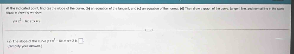 At the indicated point, find (a) the slope of the curve, (b) an equation of the tangent, and (c) an equation of the normal. (d) Then draw a graph of the curve, tangent line, and normal line in the same 
square viewing window
y=x^2-6x at x=2
(a) The slope of the curve y=x^2-6x x=2 is □ . 
(Simplify your answer.)