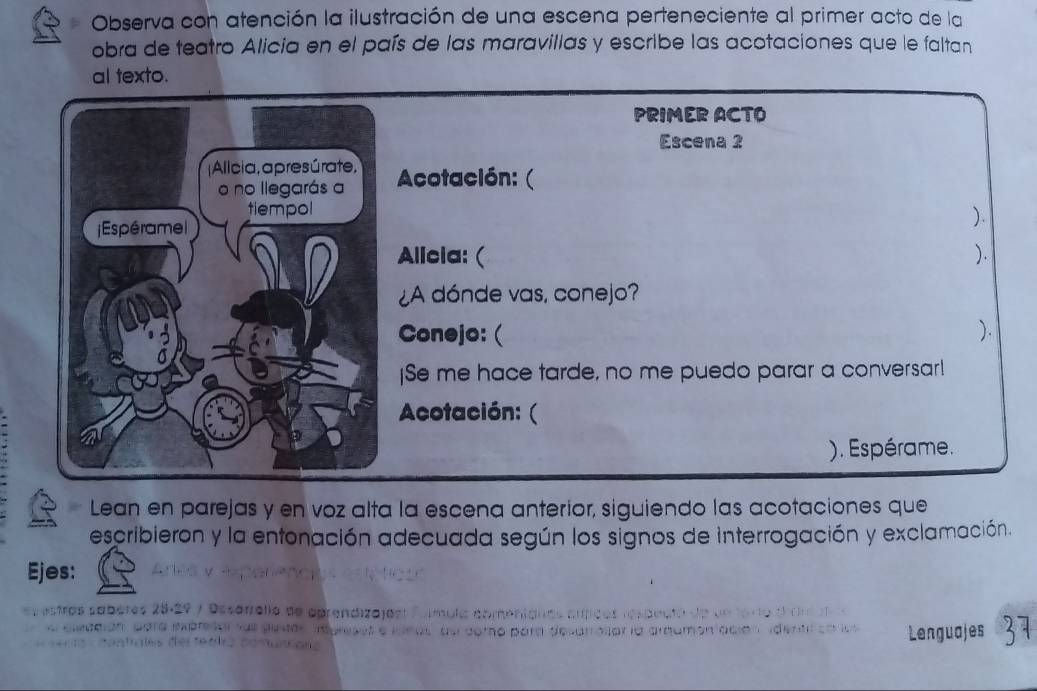 Observa con atención la ilustración de una escena perteneciente al primer acto de la 
obra de teatro Alicia en el país de las maravillas y escribe las acotaciones que le faltan 
al texto. 
PRIMER ACTO 
Escena 2 
Acotación: ( 
). 
Allcia: ( ). 
¿A dónde vas, conejo? 
Conejo: ( ). 
]Se me hace tarde, no me puedo parar a conversar! 
Acotación: ( 
). Espérame. 
Lean en parejas y en voz alta la escena anterior, siguiendo las acotaciones que 
escribieron y la entonación adecuada según los signos de interrogación y exclamación. 
Ejes: 
(stros sabère rollo de agrendizajó 
Lenguajes