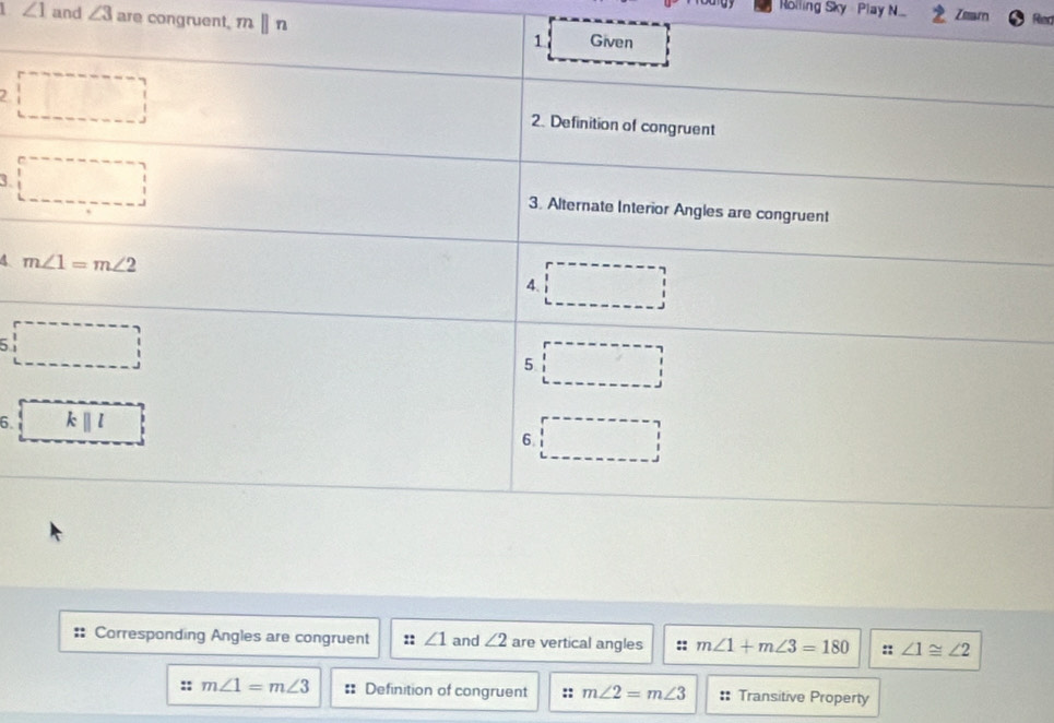 Rolling Sky  Play N. Zearn Rad
∠ 1 and ∠ 3 are congruent. mparallel n
2
3
4 
5
6.
Corresponding Angles are congruent :: ∠ 1 and ∠ 2 are vertical angles :: m∠ 1+m∠ 3=180 :: ∠ 1≌ ∠ 2
m∠ 1=m∠ 3 == Definition of congruent :: m∠ 2=m∠ 3 Transitive Property