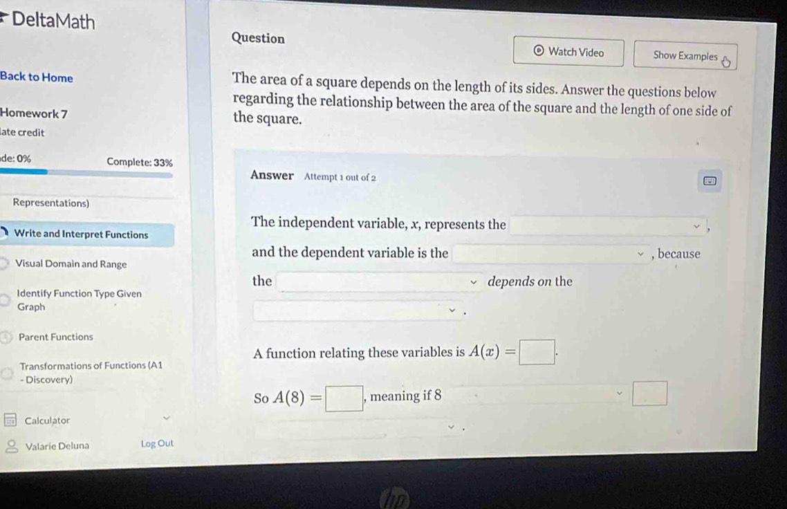 DeltaMath 
Question Watch Video Show Examples 
Back to Home The area of a square depends on the length of its sides. Answer the questions below 
regarding the relationship between the area of the square and the length of one side of 
Homework 7 the square. 
late credit 
de: 0% Complete: 33% 
Answer Attempt 1 out of 2 
Representations) 
The independent variable, x, represents the 
Write and Interpret Functions 
and the dependent variable is the 
Visual Domain and Range , because 
the depends on the 
Identify Function Type Given 
Graph 
Parent Functions 
A function relating these variables is A(x)=□. 
Transformations of Functions (A1 
- Discovery) 
So A(8)=□ , , meaning if 8 
□ 
Calculator 
Valarie Deluna Log Out