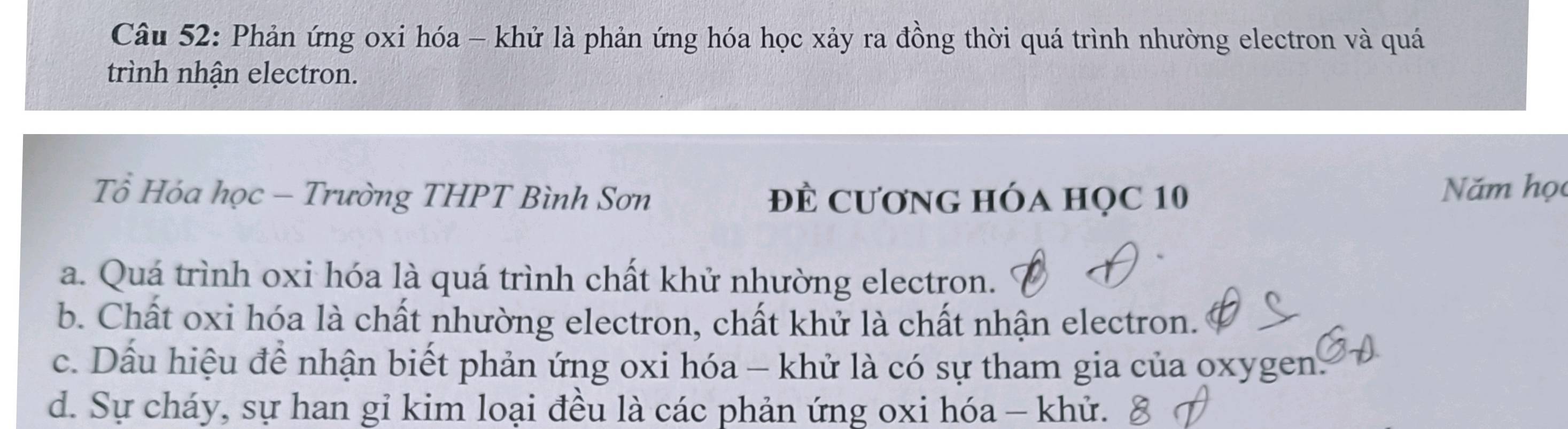 Phản ứng oxi hóa - khử là phản ứng hóa học xảy ra đồng thời quá trình nhường electron và quá
trình nhận electron.
Tổ Hóa học - Trường THPT Bình Sơn đề CươnG hóa học 10 Năm học
a. Quá trình oxi hóa là quá trình chất khử nhường electron.
b. Chất oxi hóa là chất nhường electron, chất khử là chất nhận electron.
c. Dầu hiệu để nhận biết phản ứng oxi hóa - khử là có sự tham gia của oxygen.
d. Sự cháy, sự han gỉ kim loại đều là các phản ứng oxi hóa - khử.