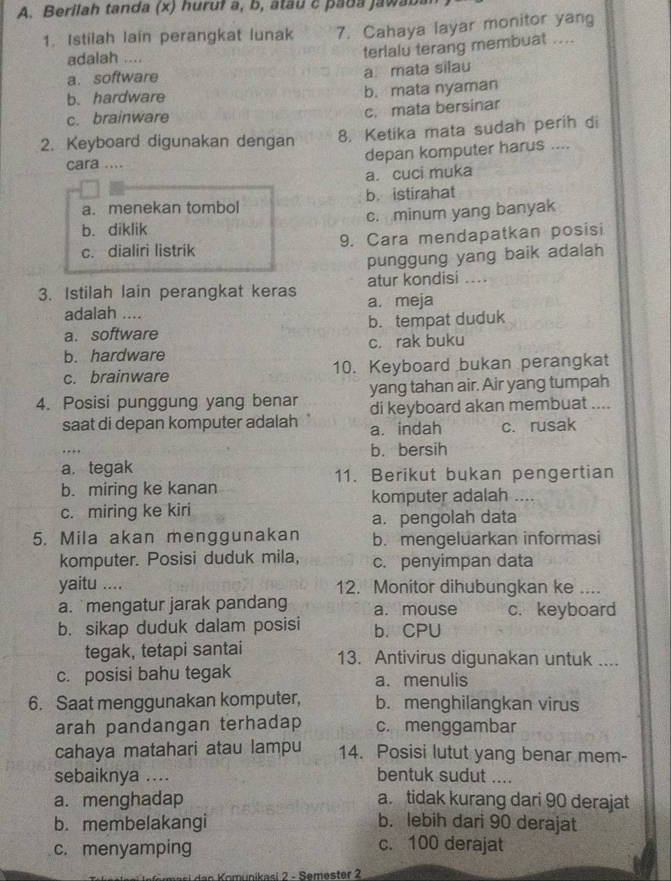 Berilah tanda (x) huruf a, b, atàu c pada jawabah
1. Istilah lain perangkat lunak 7. Cahaya layar monitor yang
adalah ....
terlalu terang membuat ....
a. software
a mata silau
b. hardware
b. mata nyaman
c. brainware
c. mata bersinar
2. Keyboard digunakan dengan 8. Ketika mata sudah perih di
cara .... depan komputer harus ....
a. cuci muka
a. menekan tombol b. istirahat
b. diklik c. minum yang banyak
c. dialiri listrik 9. Cara mendapatkan posisi
punggung yang baik adalah
3. Istilah lain perangkat keras atur kondisi ...
adalah .... a. meja
a. software b. tempat duduk
b. hardware c. rak buku
c. brainware 10. Keyboard bukan perangkat
4. Posisi punggung yang benar yang tahan air. Air yang tumpah
saat di depan komputer adalah di keyboard akan membuat ....
a. indah c. rusak
b. bersih
a.tegak
11. Berikut bukan pengertian
b. miring ke kanan
komputer adalah …
c. miring ke kiri
a. pengolah data
5. Mila akan menggunakan b. mengeluarkan informasi
komputer. Posisi duduk mila, c. penyimpan data
yaitu .... 12. Monitor dihubungkan ke ....
a. mengatur jarak pandang a. mouse c. keyboard
b. sikap duduk dalam posisi b. CPU
tegak, tetapi santai 13. Antivirus digunakan untuk ....
c. posisi bahu tegak a. menulis
6. Saat menggunakan komputer, b. menghilangkan virus
arah pandangan terhadap c. menggambar
cahaya matahari atau lampu 14. Posisi lutut yang benar mem-
sebaiknya .... bentuk sudut ....
a. menghadap a. tidak kurang dari 90 derajat
b.membelakangi b. lebih dari 90 derajat
c. menyamping
c. 100 derajat