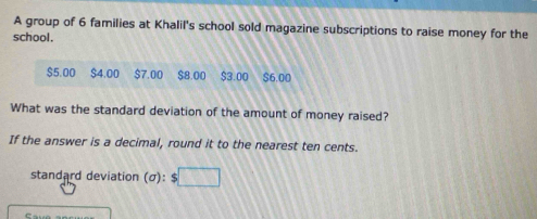 A group of 6 families at Khalil's school sold magazine subscriptions to raise money for the 
school.
$5.00 $4.00 $7.00 $8.00 $3.00 $6.00
What was the standard deviation of the amount of money raised? 
If the answer is a decimal, round it to the nearest ten cents. 
standard deviation (sigma ):$□