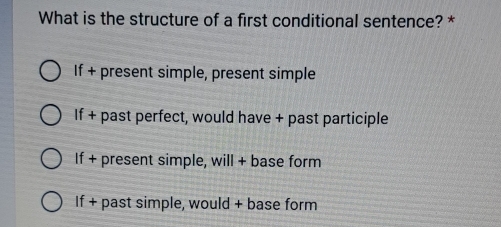 What is the structure of a first conditional sentence? *
If + present simple, present simple
If + past perfect, would have + past participle
If + present simple, will + base form
If + past simple, would + base form