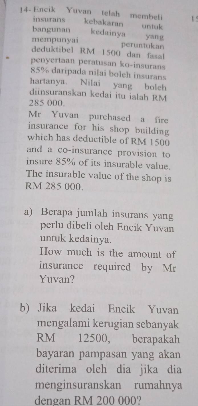 14- Encik Yuvan telah membeli 15
insurans kebakaran untuk 
bangunan kedainya £ yang 
mempunyai peruntukan 
deduktibel RM 1500 dan fasal 
penyertaan peratusan ko-insurans
85% daripada nilai boleh insurans 
hartanya. Nilai yang boleh 
diinsuranskan kedai itu ialah RM
285 000. 
Mr Yuvan purchased a fire 
insurance for his shop building 
which has deductible of RM 1500
and a co-insurance provision to 
insure 85% of its insurable value. 
The insurable value of the shop is
RM 285 000. 
a) Berapa jumlah insurans yang 
perlu dibeli oleh Encik Yuvan 
untuk kedainya. 
How much is the amount of 
insurance required by Mr 
Yuvan? 
b) Jika kedai Encik Yuvan 
mengalami kerugian sebanyak
RM 12500, berapakah 
bayaran pampasan yang akan 
diterima oleh dia jika dia 
menginsuranskan rumahnya 
dengan RM 200 000?