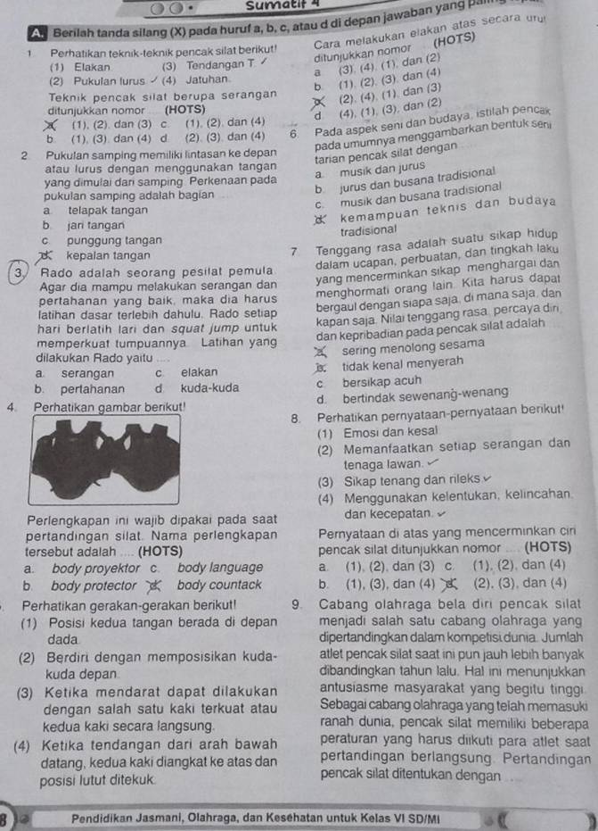 Sumatif 4
A'Berilah tanda silang (X) pada huruf a, b, c, atau d di depan jawaban yang Pª''
Cara melakukán elakan atas secara un
(HOTS)
1 Perhatikan teknik-teknik pencak silat berikut!
ditunjukkan nomor
(1) Elakan (3) Tendangan T
(2) Pukulan lurus  (4) Jatuhan a (3). (4). (1), dan (2)
b. (1). (2). (3). dan (4)
Teknik pencak silat berupa serangan (2). (4). (1) dan (3)
ditunjukkan nomor 4  (HOTS)
(1), (2). dan (3) c. (1). (2). dan (4) d (4), (1), (3), dan (2)
b. (1). (3). dan (4) d (2). (3). dan (4) 6 Pada aspek seni dan budaya, istilah pencak
pada umumnya menggambarkan bentuk seni
2. Pukulan samping memiliki lintasan ke depan
tarian pencak silat dengan
atau lurus dengan mençqunakan tangan
a musik dan jurus
b jurus dan busana tradisional
yang dimulai dari samping. Perkenaan pada
pukulan samping adalah bagian
c.musik dan busana tradisional
a telapak tangan
b jari tangan
kemampuan teknis dan budaya
tradisional
7 Tenggang rasa adalah suatu sikap hidup
c punggung tangan
kepalan tangan
dalam ucapan, perbuatan, dan tingkah laku
yang mencerminkan sıkap menghargai dan
3 Rado adalah seorang pesilat pemula
Agar dia mampu melakukan serangan dan
menghormati orang lain. Kita harus dapat
pertahanan yang baik, maka dia harus
bergaul dengan siapa saja, di mana saja, dan
latihan dasar terlebih dahulu. Rado setiap
hari berlatih lari dan squat jump untuk
kapan saja. Nilai tenggang rasa percaya dir
dan kepribadian pada pencak silat adalah
memperkuat tumpuannya Latihan yan
dilakukan Rado yaitu , . 
sering menolong sesama
a serangan c elakan  tidak kenal menyerah
b. pertahanan d kuda-kuda c bersikap acuh
4. Perhatikan gambar berikut! d. bertindak sewenang-wenang
8. Perhatikan pernyataan-pernyataan berikut!
(1) Emosi dan kesal
(2) Memanfaatkan setiap serangan dan
tenaga Iawan.
(3) Sikap tenang dan rileks
(4) Menggunakan kelentukan, kelincahan.
Perlengkapan ini wajib dipakai pada saat dan kecepatan. 
pertandingan silat. Nama perlengkapan Pernyataan di atas yang mencerminkan cin
tersebut adalah .... (HOTS) pencak silat ditunjukkan nomor .... (HOTS)
a. body proyektor c. body language a. (1). (2), dan (3) c. (1). (2). dan (4)
b body protector  body countack b. (1), (3), dan (4)`  (2). (3). dan (4)
Perhatikan gerakan-gerakan berikut! 9. Cabang olahraga bela diri pencak silat
(1) Posisi kedua tangan berada di depan menjadi salah satu cabang olahraga yang
dada dipertandingkan dalam kompetisi dunia. Jumlah
(2) Berdiri dengan memposisikan kuda- atlet pencak silat saat ini pun jauh lebih banyak
kuda depan dibandingkan tahun lalu. Hal ini menunjukkan
(3) Ketika mendarat dapat dilakukan antusiasme masyarakat yang begitu tinggi
dengan salah satu kaki terkuat atau Sebagai cabang olahraga yang telah memasuki
kedua kaki secara langsung. ranah dunia, pencak silat memiliki beberapa
peraturan yang harus diikuti para atlet saat
(4) Ketika tendangan dari arah bawah pertandingan berlangsung. Pertandingan
datang, kedua kaki diangkat ke atas dan pencak silat ditentukan dengan
posisi lutut ditekuk
80 12 Pendidikan Jasmani, Olahraga, dan Kesehatan untuk Kelas VI SD/MI