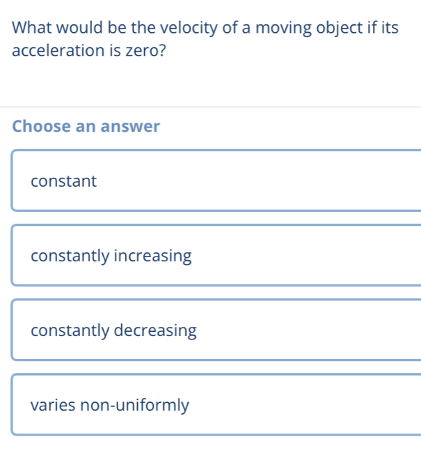 What would be the velocity of a moving object if its
acceleration is zero?
Choose an answer
constant
constantly increasing
constantly decreasing
varies non-uniformly