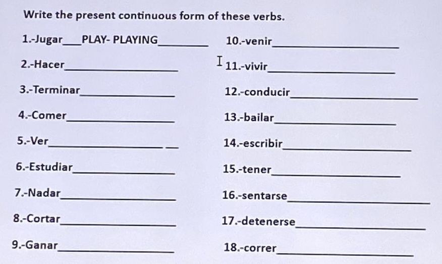 Write the present continuous form of these verbs. 
1.-Jugar_ PLAY- PLAYING_ 10.-venir 
_ 
T 
_ 
2.-Hacer_ 11.-vivir 
3.-Terminar_ 12.-conducir 
_ 
_ 
4.-Comer_ 13.-bailar 
_ 
5.-Ver_ 14.-escribir 
_ 
6.-Estudiar_ 15.-tener 
_ 
7.-Nadar_ 16.-sentarse 
_ 
8.-Cortar_ 17.-detenerse 
_ 
9.-Ganar_ 18.-correr