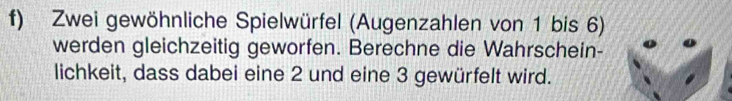 Zwei gewöhnliche Spielwürfel (Augenzahlen von 1 bis 6) 
werden gleichzeitig geworfen. Berechne die Wahrschein- 
lichkeit, dass dabei eine 2 und eine 3 gewürfelt wird.