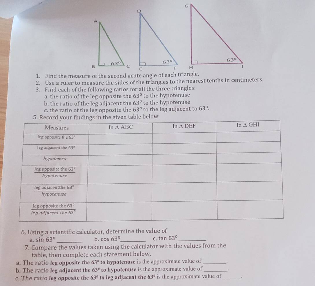 Find the measure of the second acute angle of each triangle.
2. Use a ruler to measure the sides of the triangles to the nearest tenths in centimeters.
3. Find each of the following ratios for all the three triangles:
a. the ratio of the leg opposite the 63° to the hypotenuse
b. the ratio of the leg adjacent the 63° to the hypotenuse
c. the ratio of the leg opposite the 63° to the leg adjacent to 63°.
en table below
6. Using a scientific calculator, determine the value of
a. sin 63° _ b. cos 63° _ c. tan 63° _
7. Compare the values taken using the calculator with the values from the
table, then complete each statement below.
a. The ratio leg opposite the 63° to hypotenuse is the approximate value of _.
b. The ratio leg adjacent the 63° to hypotenuse is the approximate value of_ .
c. The ratio leg opposite the 63° to leg adjacent the 63° is the approximate value of_ .