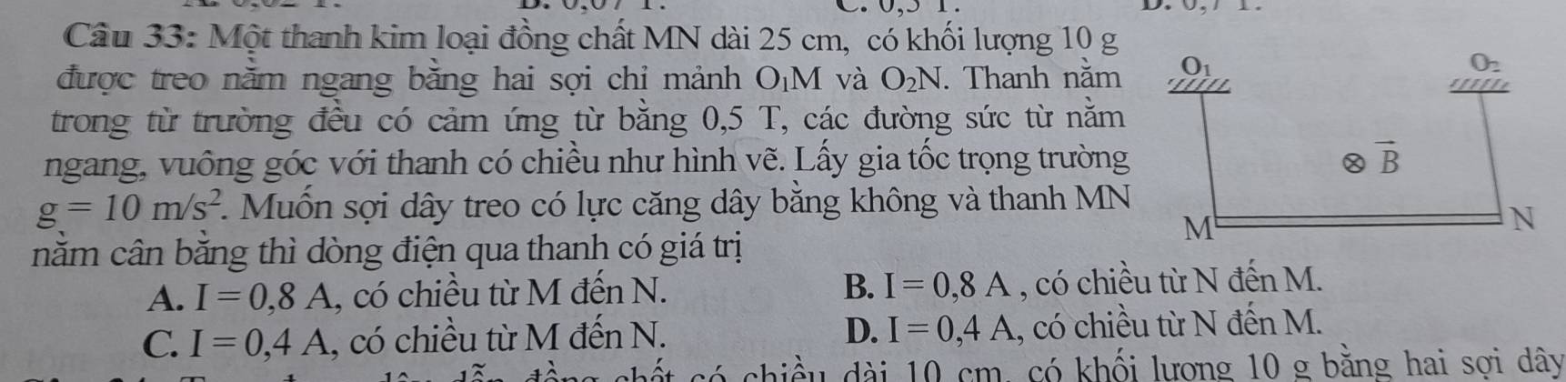 Một thanh kim loại đồng chất MN dài 25 cm, có khối lượng 10 g
được treo nằm ngang bằng hai sợi chỉ mảnh O¡M và O_2N. Thanh năm 
trong từ trường đều có cảm ứng từ bằng 0,5 T, các đường sức từ nằm
ngang, vuông góc với thanh có chiều như hình vẽ. Lấy gia tốc trọng trường
g=10m/s^2 1  Muốn sợi dây treo có lực căng dây bằng không và thanh MN
nằm cân bằng thì dòng điện qua thanh có giá trị
A. I=0,8A , có chiều từ M đến N. B. I=0,8A , có chiều từ N đến M.
C. I=0,4A , có chiều từ M đến N. D. I=0,4A , có chiều từ N đến M.
chiều dài 10 cm, có khối lượng 10 g bằng hai sơi dây