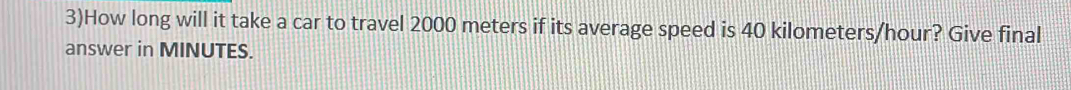 3)How long will it take a car to travel 2000 meters if its average speed is 40 kilometers/hour? Give final 
answer in MINUTES.